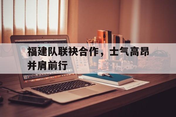 福建队联袂合作，士气高昂并肩前行
