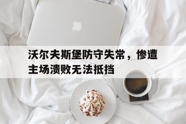 沃尔夫斯堡防守失常，惨遭主场溃败无法抵挡